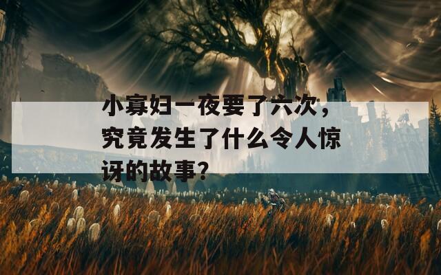 小寡妇一夜要了六次，究竟发生了什么令人惊讶的故事？