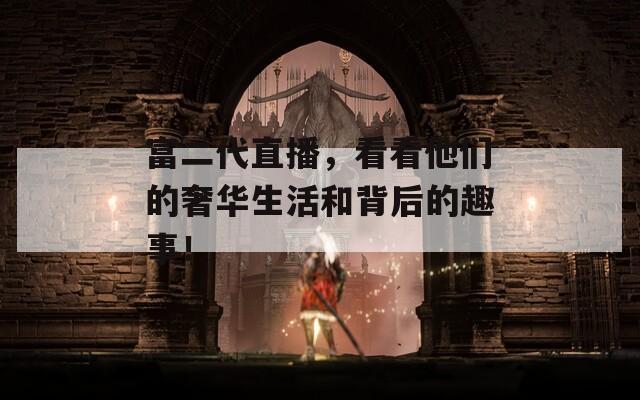 富二代直播，看看他们的奢华生活和背后的趣事！