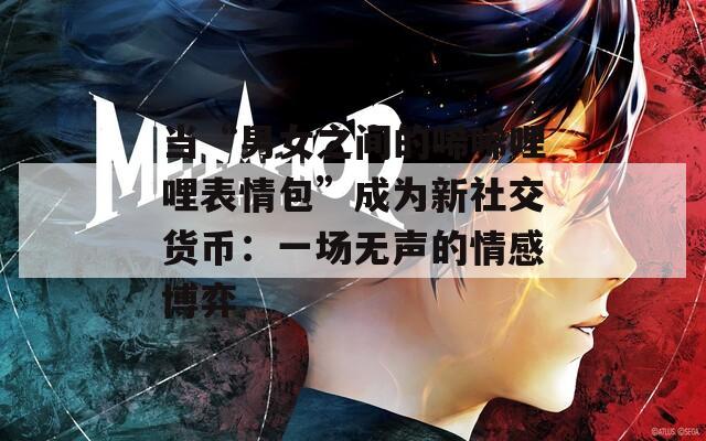 当“男女之间的唏唏哩哩表情包”成为新社交货币：一场无声的情感博弈