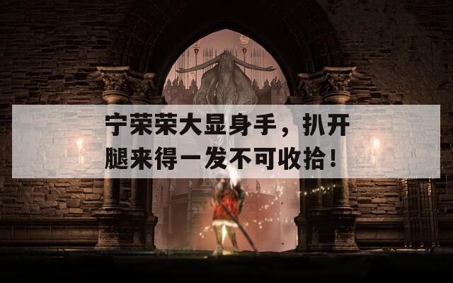宁荣荣大显身手，扒开腿来得一发不可收拾！