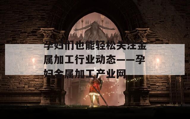 孕妇们也能轻松关注金属加工行业动态——孕妇金属加工产业网