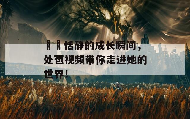 妺妺恬静的成长瞬间，处苞视频带你走进她的世界！