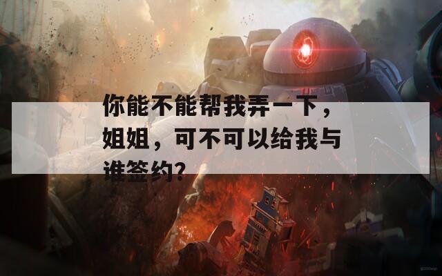 你能不能帮我弄一下，姐姐，可不可以给我与谁签约？