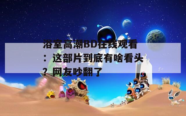 浴室高潮BD在线观看：这部片到底有啥看头？网友吵翻了