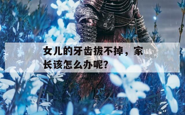 女儿的牙齿拔不掉，家长该怎么办呢？