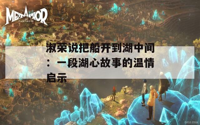 淑荣说把船开到湖中间：一段湖心故事的温情启示