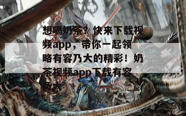 想喝奶茶？快来下载视频app，带你一起领略有容乃大的精彩！奶茶视频app下载有容乃大