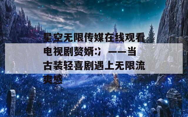 星空无限传媒在线观看电视剧赘婿:冫——当古装轻喜剧遇上无限流爽感