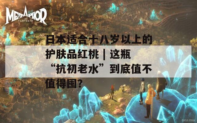 日本适合十八岁以上的护肤品红桃 | 这瓶“抗初老水”到底值不值得囤？