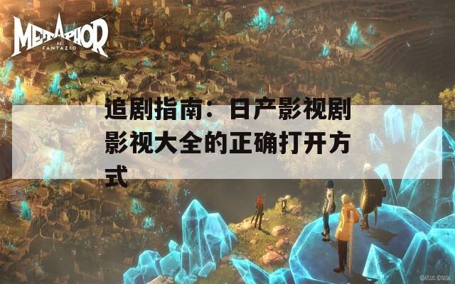 追剧指南：日产影视剧影视大全的正确打开方式