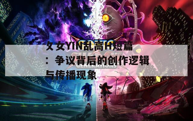 攵女YIN乱高H短篇：争议背后的创作逻辑与传播现象
