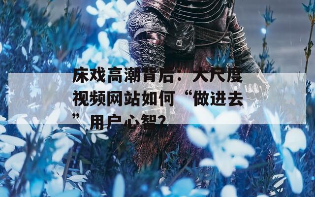 床戏高潮背后：大尺度视频网站如何“做进去”用户心智？