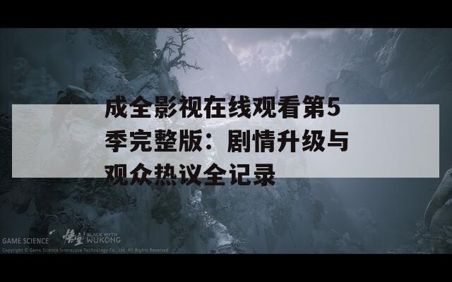 成全影视在线观看第5季完整版：剧情升级与观众热议全记录