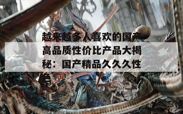 越来越多人喜欢的国产高品质性价比产品大揭秘：国产精品久久久性色