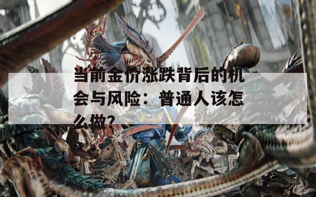 当前金价涨跌背后的机会与风险：普通人该怎么做？