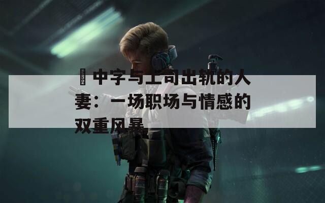 巜中字与上司出轨的人妻：一场职场与情感的双重风暴