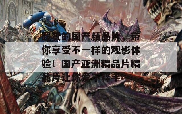超赞的国产精品片，带你享受不一样的观影体验！国产亚洲精品片精品片让你爱不释手