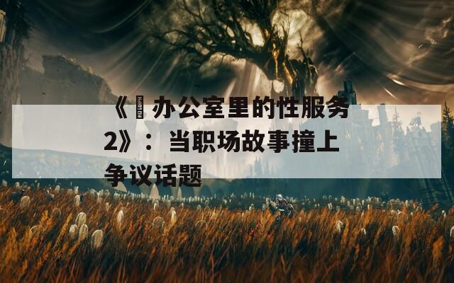 《巜办公室里的性服务2》：当职场故事撞上争议话题