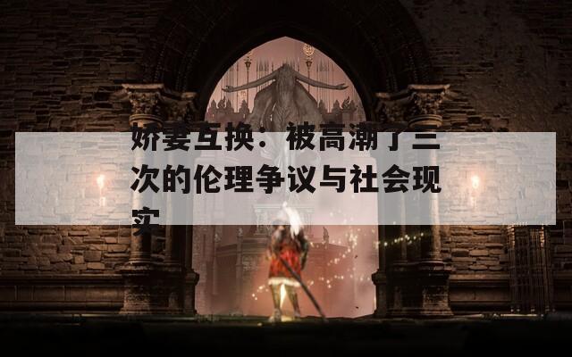 娇妻互换：被高潮了三次的伦理争议与社会现实