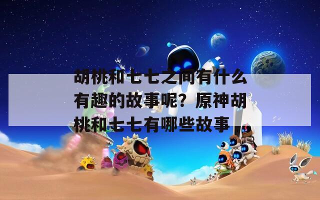 胡桃和七七之间有什么有趣的故事呢？原神胡桃和七七有哪些故事