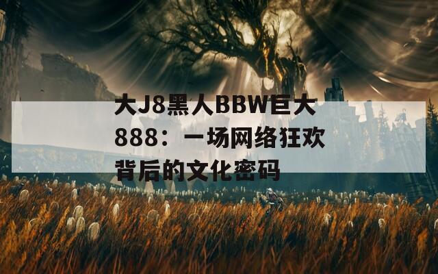 大J8黑人BBW巨大888：一场网络狂欢背后的文化密码