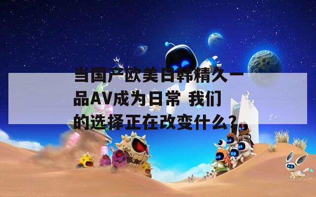 当国产欧美日韩精久一品AV成为日常 我们的选择正在改变什么？