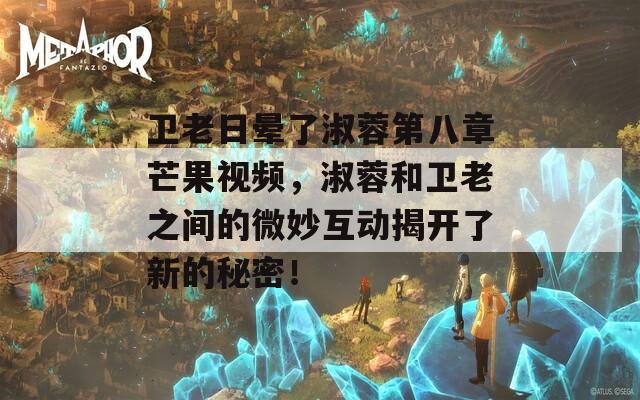 卫老日晕了淑蓉第八章芒果视频，淑蓉和卫老之间的微妙互动揭开了新的秘密！
