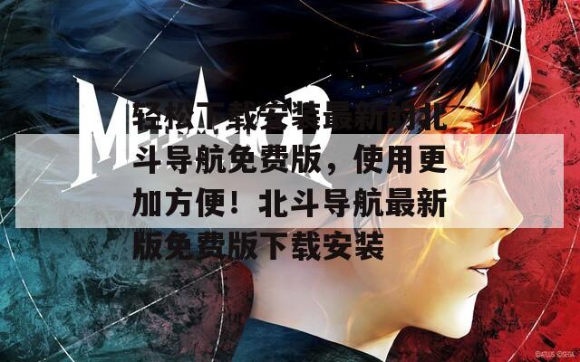轻松下载安装最新的北斗导航免费版，使用更加方便！北斗导航最新版免费版下载安装