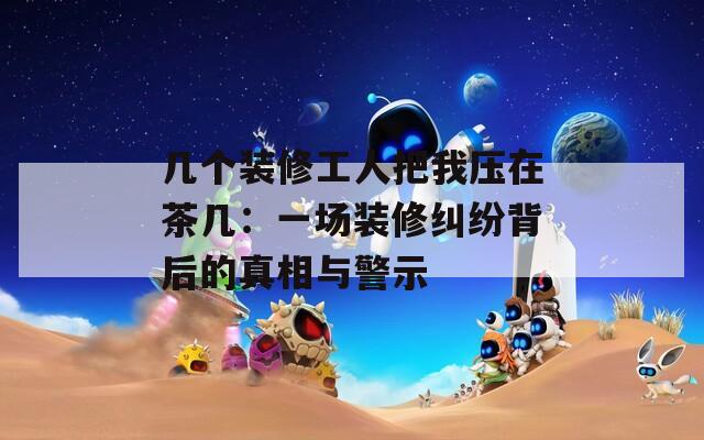 几个装修工人把我压在茶几：一场装修纠纷背后的真相与警示