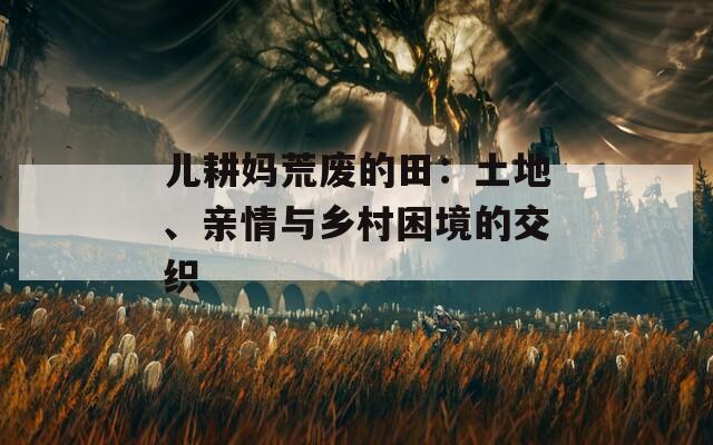 儿耕妈荒废的田：土地、亲情与乡村困境的交织