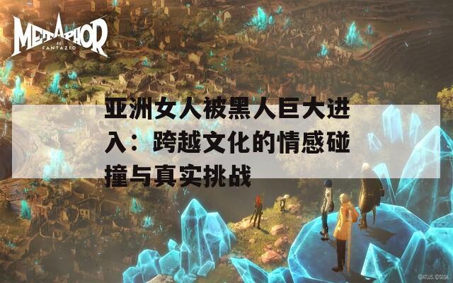 亚洲女人被黑人巨大进入：跨越文化的情感碰撞与真实挑战