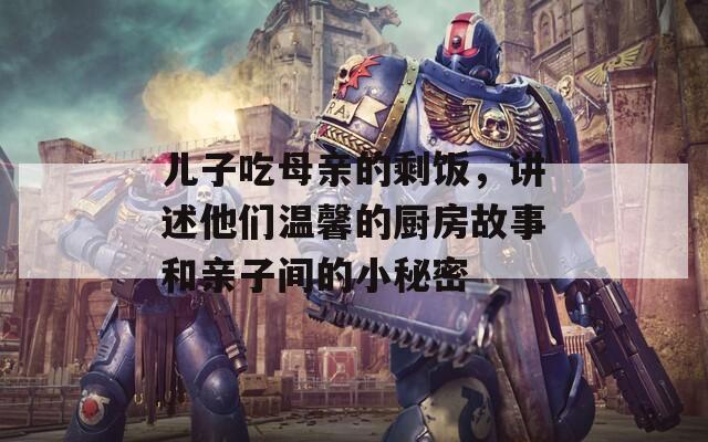 儿子吃母亲的剩饭，讲述他们温馨的厨房故事和亲子间的小秘密