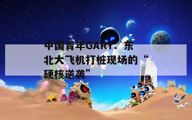 中国青年GARY：东北大飞机打桩现场的“硬核逆袭”