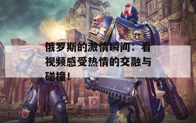 俄罗斯的激情瞬间：看视频感受热情的交融与碰撞！
