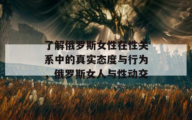 了解俄罗斯女性在性关系中的真实态度与行为，俄罗斯女人与性动交
