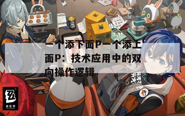 一个添下面P一个添上面P：技术应用中的双向操作逻辑