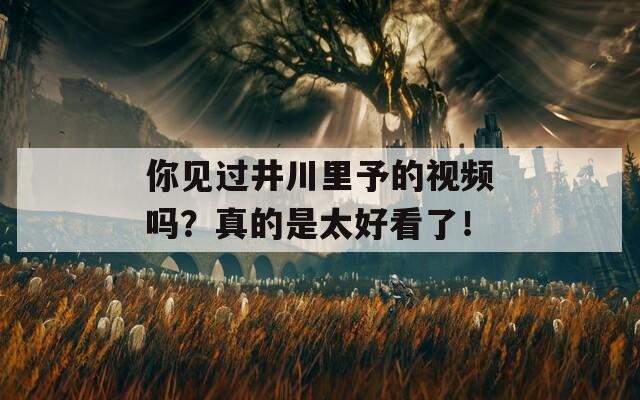 你见过井川里予的视频吗？真的是太好看了！