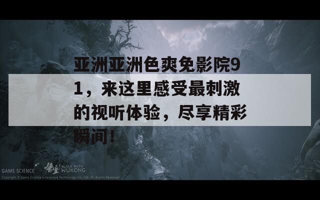 亚洲亚洲色爽免影院91，来这里感受最刺激的视听体验，尽享精彩瞬间！