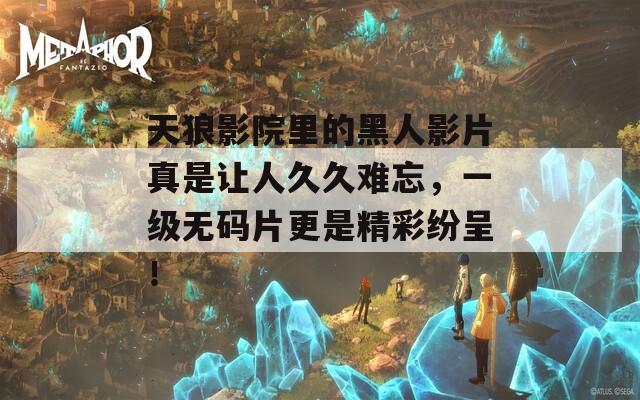 天狼影院里的黑人影片真是让人久久难忘，一级无码片更是精彩纷呈！