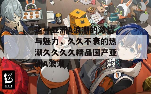 追寻亚洲A浪潮的激情与魅力，久久不衰的热潮久久久久精品国产亚洲A浪潮