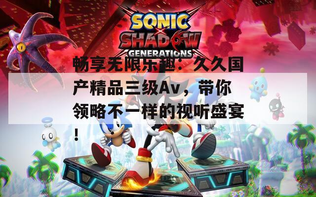 畅享无限乐趣：久久国产精品三级Av，带你领略不一样的视听盛宴！