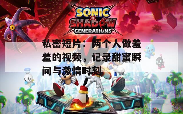 私密短片：两个人做羞羞的视频，记录甜蜜瞬间与激情时刻