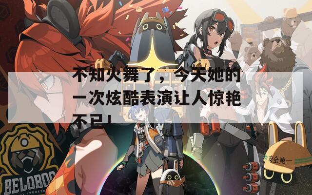 不知火舞了，今天她的一次炫酷表演让人惊艳不已！