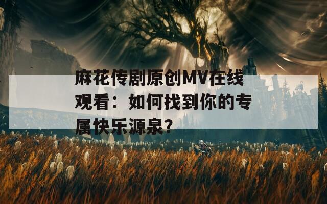 麻花传剧原创MV在线观看：如何找到你的专属快乐源泉？