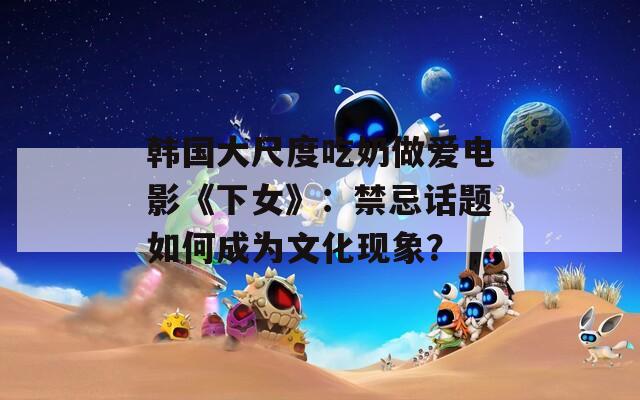 韩国大尺度吃奶做爱电影《下女》：禁忌话题如何成为文化现象？
