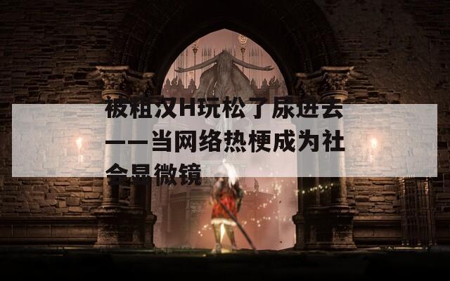 被粗汉H玩松了尿进去——当网络热梗成为社会显微镜