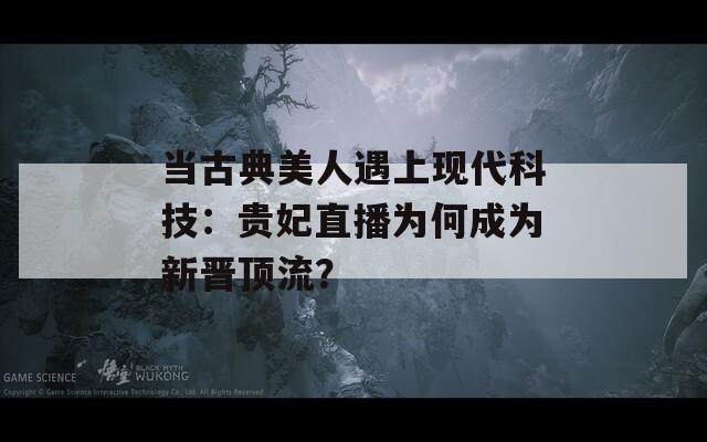 当古典美人遇上现代科技：贵妃直播为何成为新晋顶流？