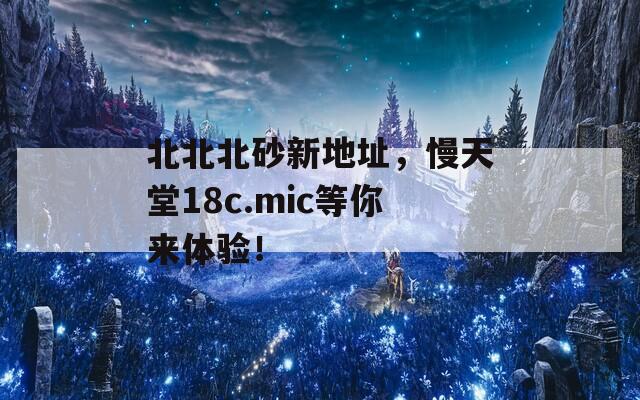 北北北砂新地址，慢天堂18c.mic等你来体验！