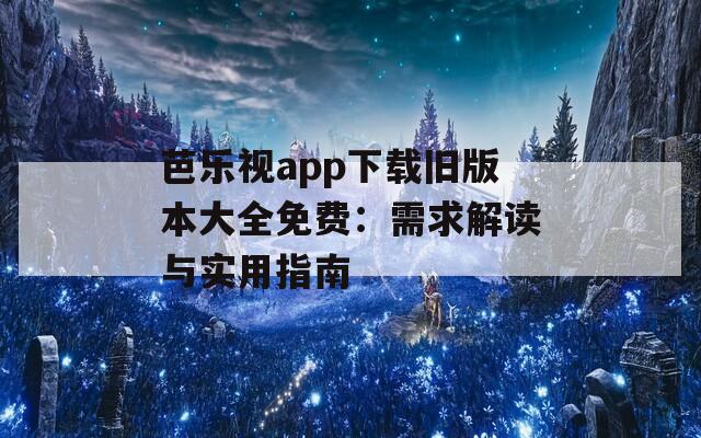 芭乐视app下载旧版本大全免费：需求解读与实用指南