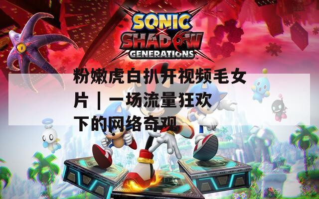 粉嫩虎白扒开视频毛女片 | 一场流量狂欢下的网络奇观